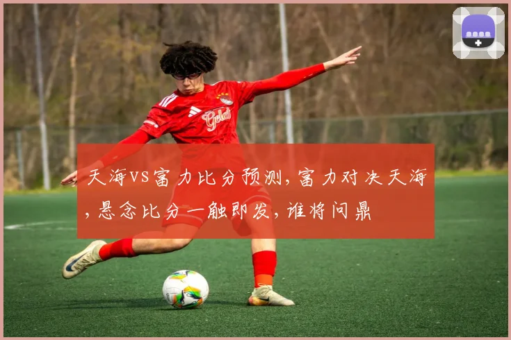 天海vs富力比分预测,富力对决天海,悬念比分一触即发,谁将问鼎